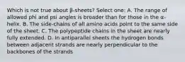 Which is not true about β-sheets? Select one: A. The range of allowed phi and psi angles is broader than for those in the α-helix. B. The side-chains of all amino acids point to the same side of the sheet. C. The polypeptide chains in the sheet are nearly fully extended. D. In antiparallel sheets the hydrogen bonds between adjacent strands are nearly perpendicular to the backbones of the strands