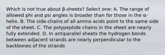 Which is not true about β-sheets? Select one: A. The range of allowed phi and psi angles is broader than for those in the α-helix. B. The side-chains of all amino acids point to the same side of the sheet. C. The polypeptide chains in the sheet are nearly fully extended. D. In antiparallel sheets the hydrogen bonds between adjacent strands are nearly perpendicular to the backbones of the strands