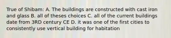 True of Shibam: A. The buildings are constructed with cast iron and glass B. all of theses choices C. all of the current buildings date from 3RD century CE D. it was one of the first cities to consistently use vertical building for habitation