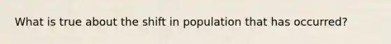 What is true about the shift in population that has occurred?