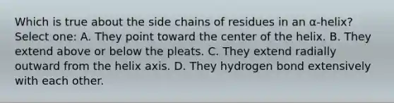 Which is true about the side chains of residues in an α-helix? Select one: A. They point toward the center of the helix. B. They extend above or below the pleats. C. They extend radially outward from the helix axis. D. They hydrogen bond extensively with each other.