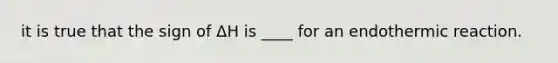 it is true that the sign of ΔH is ____ for an endothermic reaction.