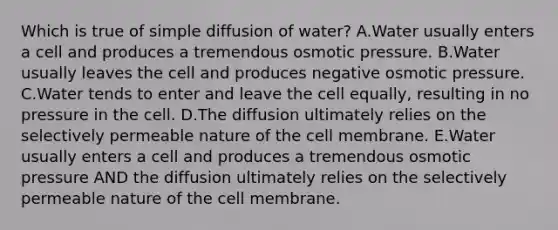 Which is true of simple diffusion of water? A.Water usually enters a cell and produces a tremendous osmotic pressure. B.Water usually leaves the cell and produces negative osmotic pressure. C.Water tends to enter and leave the cell equally, resulting in no pressure in the cell. D.The diffusion ultimately relies on the selectively permeable nature of the cell membrane. E.Water usually enters a cell and produces a tremendous osmotic pressure AND the diffusion ultimately relies on the selectively permeable nature of the cell membrane.