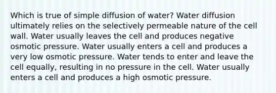 Which is true of simple diffusion of water? Water diffusion ultimately relies on the selectively permeable nature of the cell wall. Water usually leaves the cell and produces negative osmotic pressure. Water usually enters a cell and produces a very low osmotic pressure. Water tends to enter and leave the cell equally, resulting in no pressure in the cell. Water usually enters a cell and produces a high osmotic pressure.