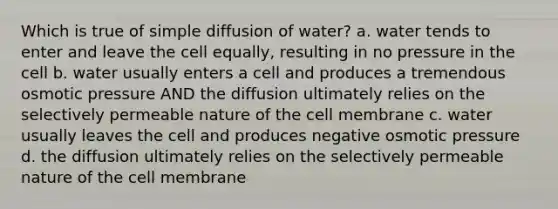 Which is true of simple diffusion of water? a. water tends to enter and leave the cell equally, resulting in no pressure in the cell b. water usually enters a cell and produces a tremendous osmotic pressure AND the diffusion ultimately relies on the selectively permeable nature of the cell membrane c. water usually leaves the cell and produces negative osmotic pressure d. the diffusion ultimately relies on the selectively permeable nature of the cell membrane