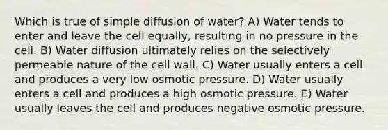 Which is true of simple diffusion of water? A) Water tends to enter and leave the cell equally, resulting in no pressure in the cell. B) Water diffusion ultimately relies on the selectively permeable nature of the cell wall. C) Water usually enters a cell and produces a very low osmotic pressure. D) Water usually enters a cell and produces a high osmotic pressure. E) Water usually leaves the cell and produces negative osmotic pressure.