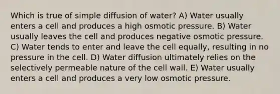 Which is true of simple diffusion of water? A) Water usually enters a cell and produces a high osmotic pressure. B) Water usually leaves the cell and produces negative osmotic pressure. C) Water tends to enter and leave the cell equally, resulting in no pressure in the cell. D) Water diffusion ultimately relies on the selectively permeable nature of the cell wall. E) Water usually enters a cell and produces a very low osmotic pressure.