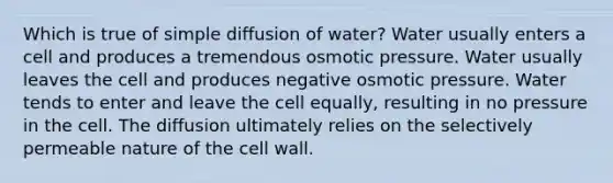 Which is true of simple diffusion of water? Water usually enters a cell and produces a tremendous osmotic pressure. Water usually leaves the cell and produces negative osmotic pressure. Water tends to enter and leave the cell equally, resulting in no pressure in the cell. The diffusion ultimately relies on the selectively permeable nature of the cell wall.