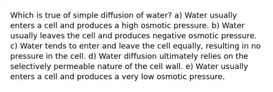 Which is true of simple diffusion of water? a) Water usually enters a cell and produces a high osmotic pressure. b) Water usually leaves the cell and produces negative osmotic pressure. c) Water tends to enter and leave the cell equally, resulting in no pressure in the cell. d) Water diffusion ultimately relies on the selectively permeable nature of the cell wall. e) Water usually enters a cell and produces a very low osmotic pressure.