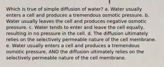 Which is true of simple diffusion of water? a. Water usually enters a cell and produces a tremendous osmotic pressure. b. Water usually leaves the cell and produces negative osmotic pressure. c. Water tends to enter and leave the cell equally, resulting in no pressure in the cell. d. The diffusion ultimately relies on the selectively permeable nature of the cell membrane. e. Water usually enters a cell and produces a tremendous osmotic pressure, AND the diffusion ultimately relies on the selectively permeable nature of the cell membrane.