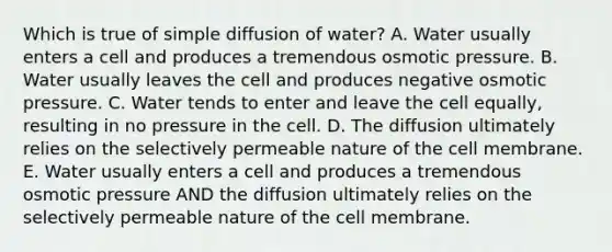 Which is true of simple diffusion of water? A. Water usually enters a cell and produces a tremendous osmotic pressure. B. Water usually leaves the cell and produces negative osmotic pressure. C. Water tends to enter and leave the cell equally, resulting in no pressure in the cell. D. The diffusion ultimately relies on the selectively permeable nature of the cell membrane. E. Water usually enters a cell and produces a tremendous osmotic pressure AND the diffusion ultimately relies on the selectively permeable nature of the cell membrane.