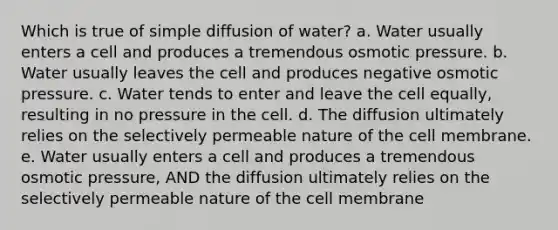 Which is true of simple diffusion of water? a. Water usually enters a cell and produces a tremendous osmotic pressure. b. Water usually leaves the cell and produces negative osmotic pressure. c. Water tends to enter and leave the cell equally, resulting in no pressure in the cell. d. The diffusion ultimately relies on the selectively permeable nature of the cell membrane. e. Water usually enters a cell and produces a tremendous osmotic pressure, AND the diffusion ultimately relies on the selectively permeable nature of the cell membrane