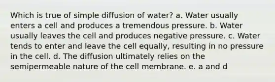 Which is true of simple diffusion of water? a. Water usually enters a cell and produces a tremendous pressure. b. Water usually leaves the cell and produces negative pressure. c. Water tends to enter and leave the cell equally, resulting in no pressure in the cell. d. The diffusion ultimately relies on the semipermeable nature of the cell membrane. e. a and d