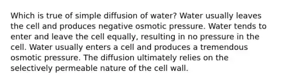 Which is true of simple diffusion of water? Water usually leaves the cell and produces negative osmotic pressure. Water tends to enter and leave the cell equally, resulting in no pressure in the cell. Water usually enters a cell and produces a tremendous osmotic pressure. The diffusion ultimately relies on the selectively permeable nature of the cell wall.