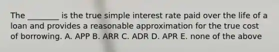 The​ ________ is the true simple interest rate paid over the life of a loan and provides a reasonable approximation for the true cost of borrowing. A. APP B. ARR C. ADR D. APR E. none of the above