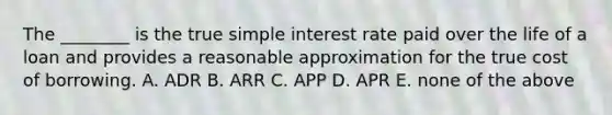 The​ ________ is the true simple interest rate paid over the life of a loan and provides a reasonable approximation for the true cost of borrowing. A. ADR B. ARR C. APP D. APR E. none of the above