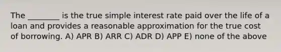 The ________ is the true simple interest rate paid over the life of a loan and provides a reasonable approximation for the true cost of borrowing. A) APR B) ARR C) ADR D) APP E) none of the above