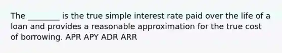 The ________ is the true <a href='https://www.questionai.com/knowledge/k33NHJ8P62-simple-interest' class='anchor-knowledge'>simple interest</a> rate paid over the life of a loan and provides a reasonable approximation for the true cost of borrowing. APR APY ADR ARR