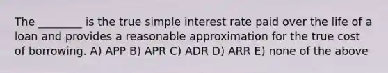 The ________ is the true simple interest rate paid over the life of a loan and provides a reasonable approximation for the true cost of borrowing. A) APP B) APR C) ADR D) ARR E) none of the above