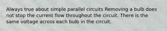 Always true about simple parallel circuits Removing a bulb does not stop the current flow throughout the circuit. There is the same voltage across each bulb in the circuit.