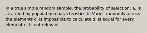 In a true simple random sample, the probability of selection: a. Is stratified by population characteristics b. Varies randomly across the elements c. Is impossible to calculate d. Is equal for every element e. Is not relevant