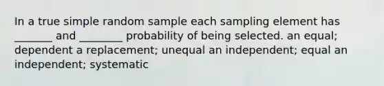 In a true simple random sample each sampling element has _______ and ________ probability of being selected. an equal; dependent a replacement; unequal an independent; equal an independent; systematic