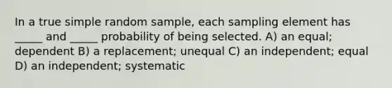 In a true simple random sample, each sampling element has _____ and _____ probability of being selected. A) an equal; dependent B) a replacement; unequal C) an independent; equal D) an independent; systematic