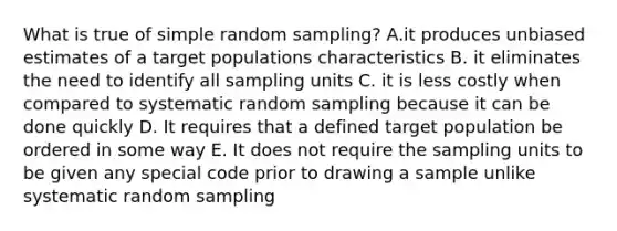 What is true of simple random sampling? A.it produces unbiased estimates of a target populations characteristics B. it eliminates the need to identify all sampling units C. it is less costly when compared to systematic random sampling because it can be done quickly D. It requires that a defined target population be ordered in some way E. It does not require the sampling units to be given any special code prior to drawing a sample unlike systematic random sampling