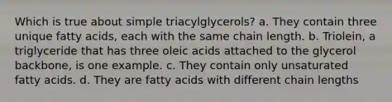 Which is true about simple triacylglycerols? a. They contain three unique fatty acids, each with the same chain length. b. Triolein, a triglyceride that has three oleic acids attached to the glycerol backbone, is one example. c. They contain only unsaturated fatty acids. d. They are fatty acids with different chain lengths