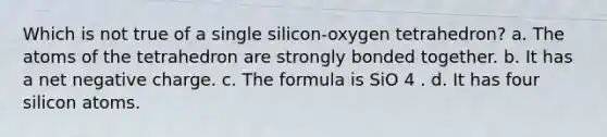 Which is not true of a single silicon-oxygen tetrahedron? a. The atoms of the tetrahedron are strongly bonded together. b. It has a net negative charge. c. The formula is SiO 4 . d. It has four silicon atoms.