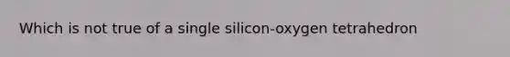 Which is not true of a single silicon-oxygen tetrahedron