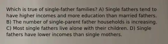 Which is true of single-father families? A) Single fathers tend to have higher incomes and more education than married fathers. B) The number of single-parent father households is increasing. C) Most single fathers live alone with their children. D) Single fathers have lower incomes than single mothers.