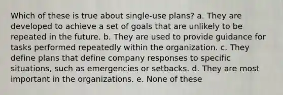 Which of these is true about single-use plans? a. They are developed to achieve a set of goals that are unlikely to be repeated in the future. b. They are used to provide guidance for tasks performed repeatedly within the organization. c. They define plans that define company responses to specific situations, such as emergencies or setbacks. d. They are most important in the organizations. e. None of these