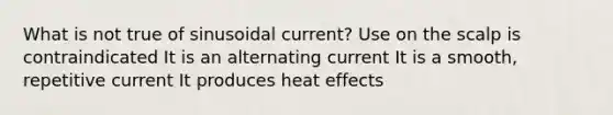 What is not true of sinusoidal current? Use on the scalp is contraindicated It is an alternating current It is a smooth, repetitive current It produces heat effects