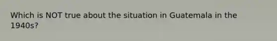 Which is NOT true about the situation in Guatemala in the 1940s?