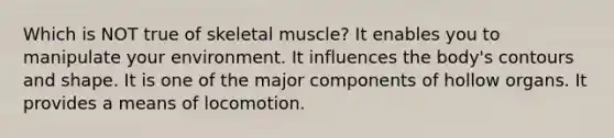 Which is NOT true of skeletal muscle? It enables you to manipulate your environment. It influences the body's contours and shape. It is one of the major components of hollow organs. It provides a means of locomotion.