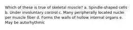 Which of these is true of skeletal muscle? a. Spindle-shaped cells b. Under involuntary control c. Many peripherally located nuclei per muscle fiber d. Forms the walls of hollow internal organs e. May be autorhythmic