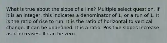 What is true about the slope of a line? Multiple select question. If it is an integer, this indicates a denominator of 1, or a run of 1. It is the ratio of rise to run. It is the ratio of horizontal to vertical change. It can be undefined. It is a ratio. Positive slopes increase as x increases. It can be zero.