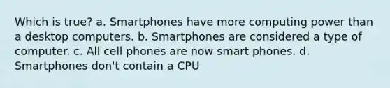 Which is true? a. Smartphones have more computing power than a desktop computers. b. Smartphones are considered a type of computer. c. All cell phones are now smart phones. d. Smartphones don't contain a CPU