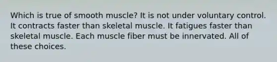 Which is true of smooth muscle? It is not under voluntary control. It contracts faster than skeletal muscle. It fatigues faster than skeletal muscle. Each muscle fiber must be innervated. All of these choices.