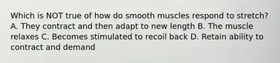 Which is NOT true of how do smooth muscles respond to stretch? A. They contract and then adapt to new length B. The muscle relaxes C. Becomes stimulated to recoil back D. Retain ability to contract and demand