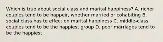 Which is true about social class and marital happiness? A. richer couples tend to be happeir, whether married or cohabiting B, social class has to effect on marital happiness C. middle-class couples tend to be the happiest group D. poor marriages tend to be the happiest