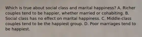 Which is true about social class and marital happiness? A. Richer couples tend to be happier, whether married or cohabiting. B. Social class has no effect on marital happiness. C. Middle-class couples tend to be the happiest group. D. Poor marriages tend to be happiest.