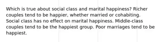 Which is true about social class and marital happiness? Richer couples tend to be happier, whether married or cohabiting. Social class has no effect on marital happiness. Middle-class couples tend to be the happiest group. Poor marriages tend to be happiest.