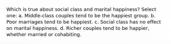 Which is true about social class and marital happiness? Select one: a. Middle-class couples tend to be the happiest group. b. Poor marriages tend to be happiest. c. Social class has no effect on marital happiness. d. Richer couples tend to be happier, whether married or cohabiting.