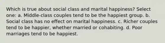 Which is true about social class and marital happiness? Select one: a. Middle-class couples tend to be the happiest group. b. Social class has no effect on marital happiness. c. Richer couples tend to be happier, whether married or cohabiting. d. Poor marriages tend to be happiest.