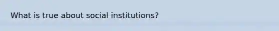 What is true about social institutions?