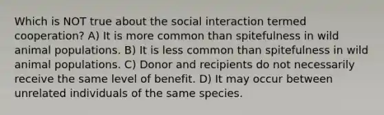 Which is NOT true about the social interaction termed cooperation? A) It is more common than spitefulness in wild animal populations. B) It is less common than spitefulness in wild animal populations. C) Donor and recipients do not necessarily receive the same level of benefit. D) It may occur between unrelated individuals of the same species.