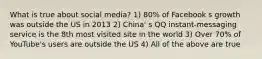 What is true about social media? 1) 80% of Facebook s growth was outside the US in 2013 2) China' s QQ instant-messaging service is the 8th most visited site in the world 3) Over 70% of YouTube's users are outside the US 4) All of the above are true