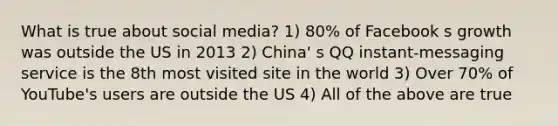 What is true about social media? 1) 80% of Facebook s growth was outside the US in 2013 2) China' s QQ instant-messaging service is the 8th most visited site in the world 3) Over 70% of YouTube's users are outside the US 4) All of the above are true